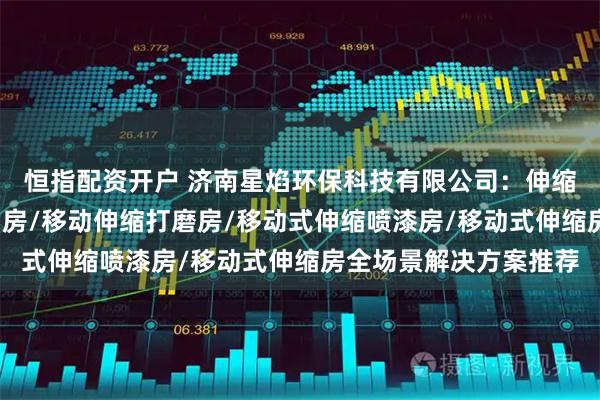 恒指配资开户 济南星焰环保科技有限公司：伸缩喷漆房/移动伸缩旱烟房/移动伸缩打磨房/移动式伸缩喷漆房/移动式伸缩房全场景解决方案推荐