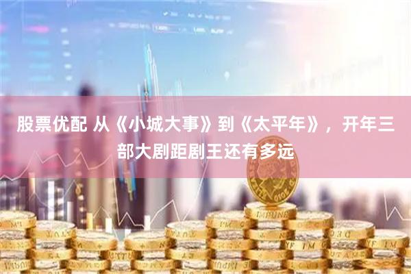 股票优配 从《小城大事》到《太平年》，开年三部大剧距剧王还有多远
