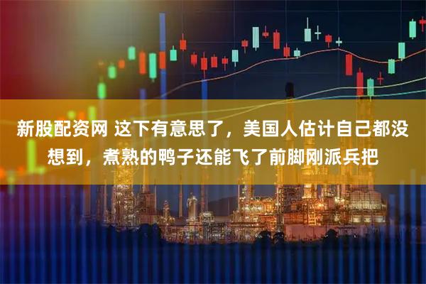 新股配资网 这下有意思了，美国人估计自己都没想到，煮熟的鸭子还能飞了前脚刚派兵把