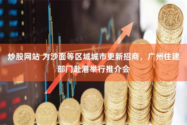 炒股网站 为沙面等区域城市更新招商，广州住建部门赴港举行推介会