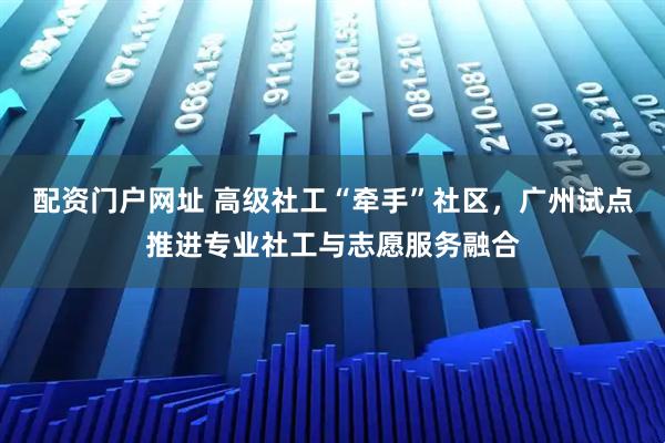 配资门户网址 高级社工“牵手”社区，广州试点推进专业社工与志愿服务融合
