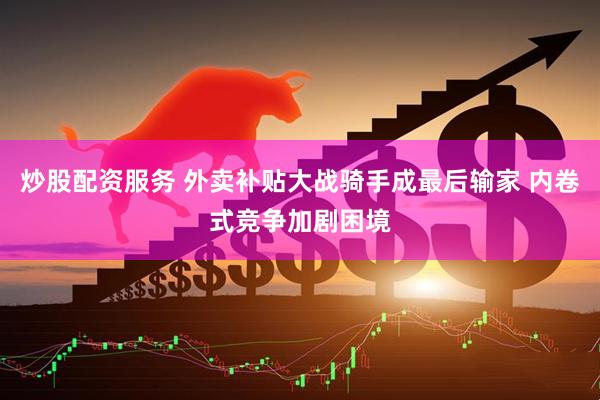 炒股配资服务 外卖补贴大战骑手成最后输家 内卷式竞争加剧困境