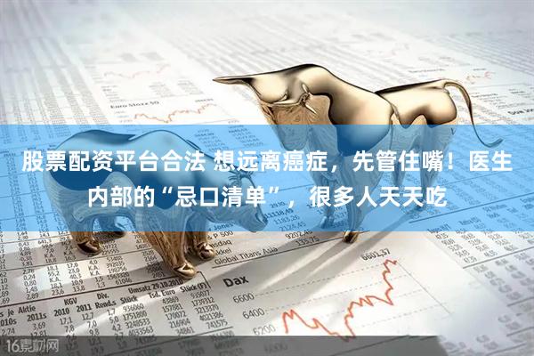 股票配资平台合法 想远离癌症，先管住嘴！医生内部的“忌口清单”，很多人天天吃