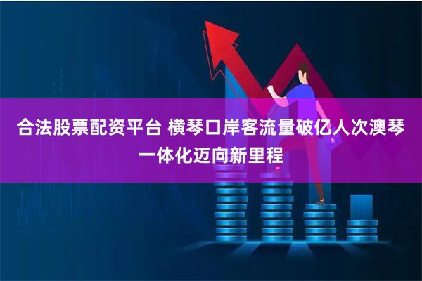 合法股票配资平台 横琴口岸客流量破亿人次　澳琴一体化迈向新里程