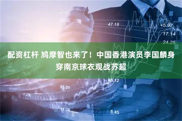 配资杠杆 鸠摩智也来了！中国香港演员李国麟身穿南京球衣观战苏超