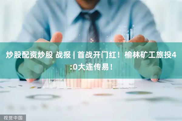 炒股配资炒股 战报 | 首战开门红！榆林矿工旅投4:0大连传易！