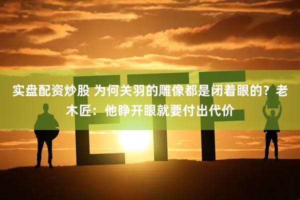 实盘配资炒股 为何关羽的雕像都是闭着眼的？老木匠：他睁开眼就要付出代价