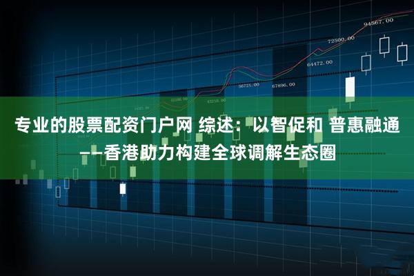 专业的股票配资门户网 综述：以智促和 普惠融通——香港助力构建全球调解生态圈