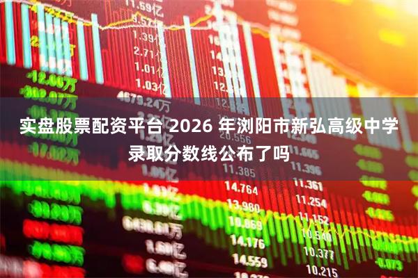 实盘股票配资平台 2026 年浏阳市新弘高级中学录取分数线公布了吗