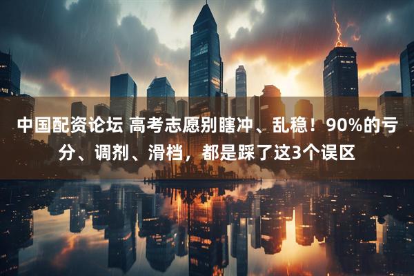 中国配资论坛 高考志愿别瞎冲、乱稳！90%的亏分、调剂、滑档，都是踩了这3个误区