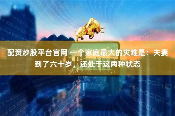 配资炒股平台官网 一个家庭最大的灾难是：夫妻到了六十岁，还处于这两种状态