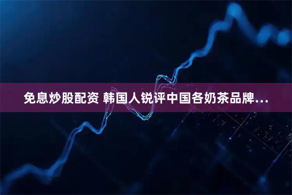 免息炒股配资 韩国人锐评中国各奶茶品牌…