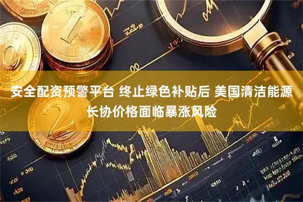 安全配资预警平台 终止绿色补贴后 美国清洁能源长协价格面临暴涨风险